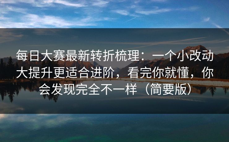 每日大赛最新转折梳理：一个小改动大提升更适合进阶，看完你就懂，你会发现完全不一样（简要版）