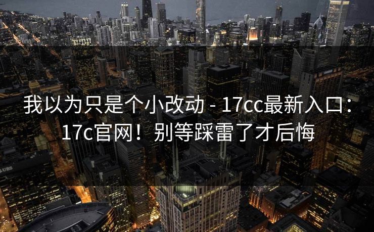 我以为只是个小改动 - 17cc最新入口：17c官网！别等踩雷了才后悔