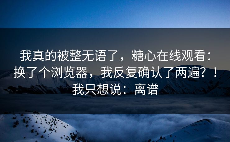 我真的被整无语了，糖心在线观看：换了个浏览器，我反复确认了两遍？！我只想说：离谱