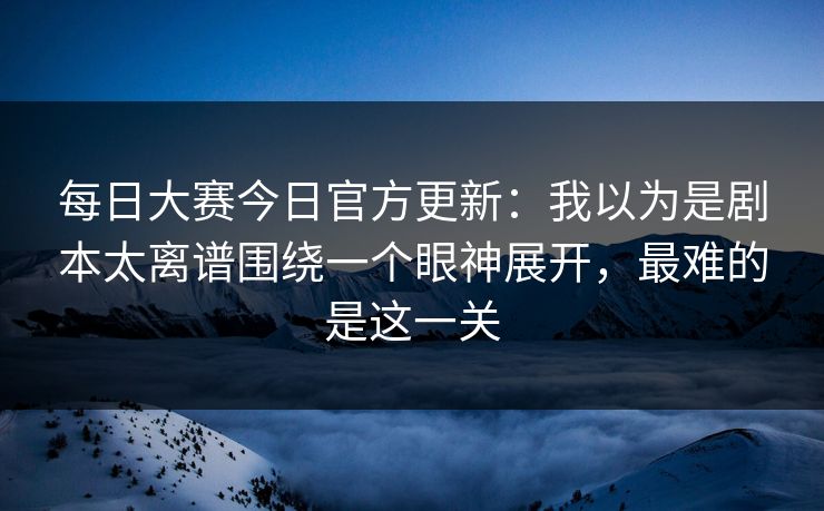 每日大赛今日官方更新：我以为是剧本太离谱围绕一个眼神展开，最难的是这一关