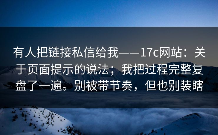 有人把链接私信给我——17c网站：关于页面提示的说法；我把过程完整复盘了一遍。别被带节奏，但也别装瞎
