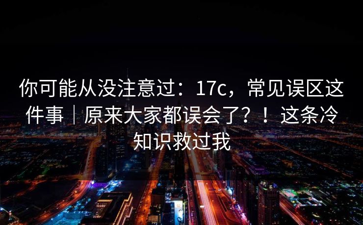 你可能从没注意过:17c,常见误区这件事|原来大家都误会了?!这条冷知识救过我 你可能从没注意过:17c,常见误区这件事|原来大家都误会了?!这条冷知识救过我