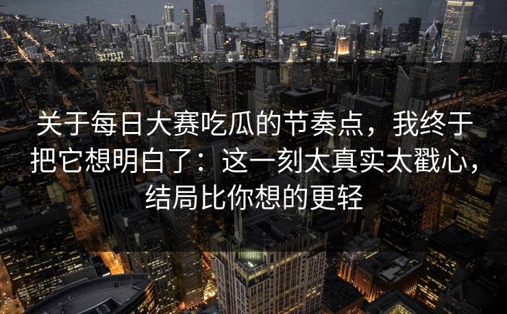 关于每日大赛吃瓜的节奏点，我终于把它想明白了：这一刻太真实太戳心，结局比你想的更轻
