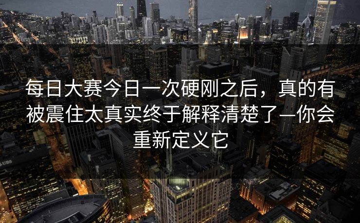 每日大赛今日一次硬刚之后,真的有被震住太真实终于解释清楚了—你会重新定义它 每日大赛今日一次硬刚之后,真的有被震住太真实终于解释清楚了—你会重新定义它
