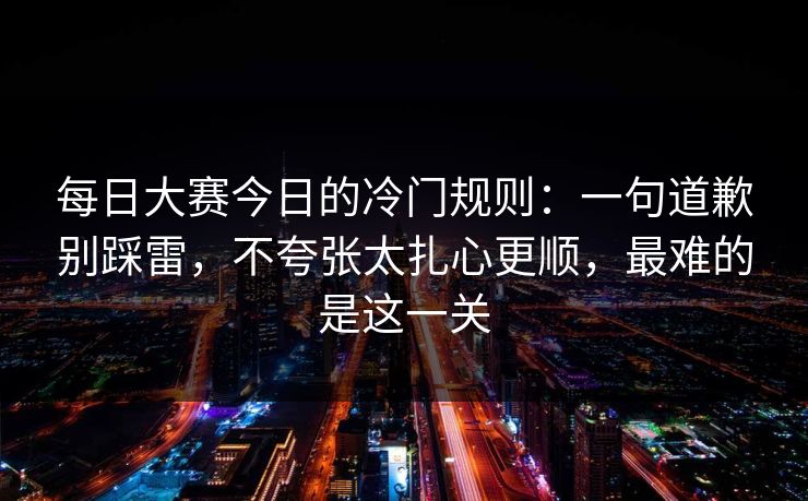 每日大赛今日的冷门规则:一句道歉别踩雷,不夸张太扎心更顺,最难的是这一关 每日大赛今日的冷门规则:一句道歉别踩雷,不夸张太扎心更顺,最难的是这一关