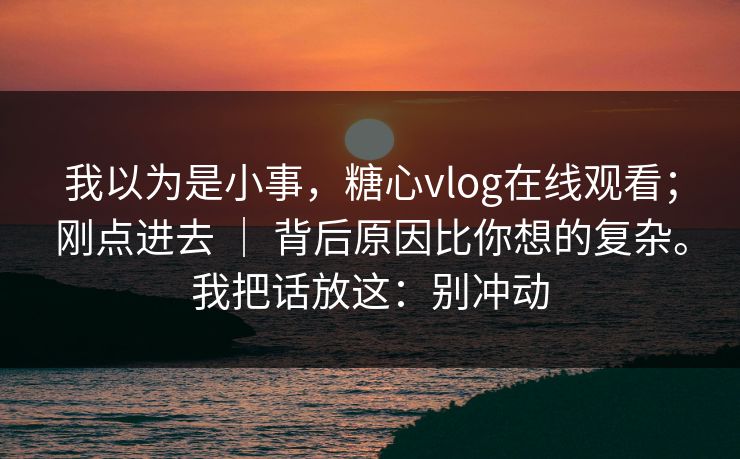 我以为是小事，糖心vlog在线观看；刚点进去 ｜ 背后原因比你想的复杂。我把话放这：别冲动