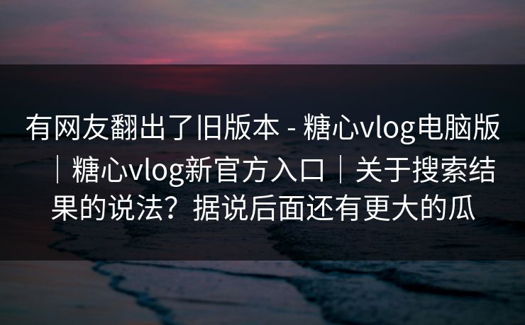有网友翻出了旧版本 - 糖心vlog电脑版|糖心vlog新官方入口|关于搜索结果的说法?据说后面还有更大的瓜 有网友翻出了旧版本 - 糖心vlog电脑版|糖心vlog新官方入口|关于搜索结果的说法?据说后面还有更大的瓜