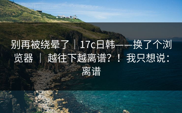 别再被绕晕了|17c日韩——换了个浏览器 | 越往下越离谱?!我只想说:离谱 别再被绕晕了|17c日韩——换了个浏览器 | 越往下越离谱?!我只想说:离谱