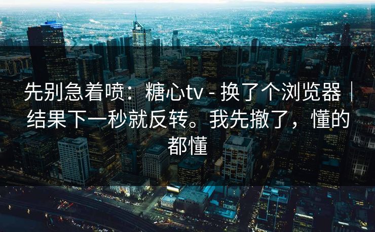 先别急着喷:糖心tv - 换了个浏览器|结果下一秒就反转。我先撤了,懂的都懂 先别急着喷:糖心tv - 换了个浏览器|结果下一秒就反转。我先撤了,懂的都懂