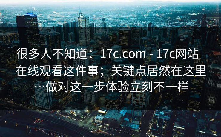 很多人不知道：17c.com - 17c网站｜在线观看这件事；关键点居然在这里…做对这一步体验立刻不一样
