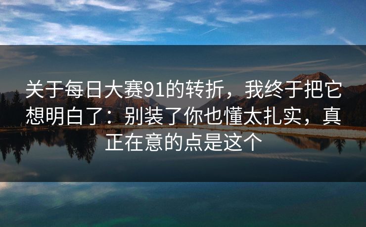 关于每日大赛91的转折，我终于把它想明白了：别装了你也懂太扎实，真正在意的点是这个