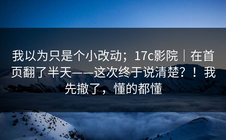我以为只是个小改动；17c影院｜在首页翻了半天——这次终于说清楚？！我先撤了，懂的都懂